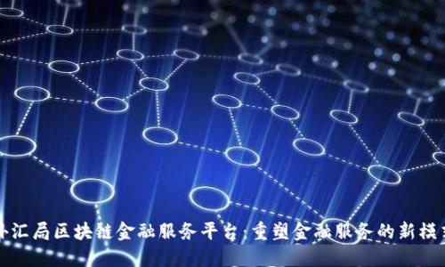 外汇局区块链金融服务平台：重塑金融服务的新模式